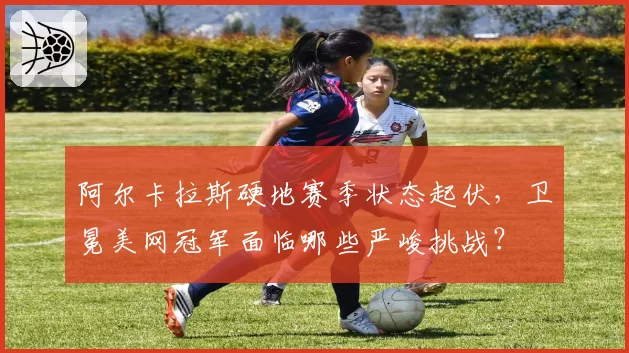 阿尔卡拉斯硬地赛季状态起伏，卫冕美网冠军面临哪些严峻挑战？