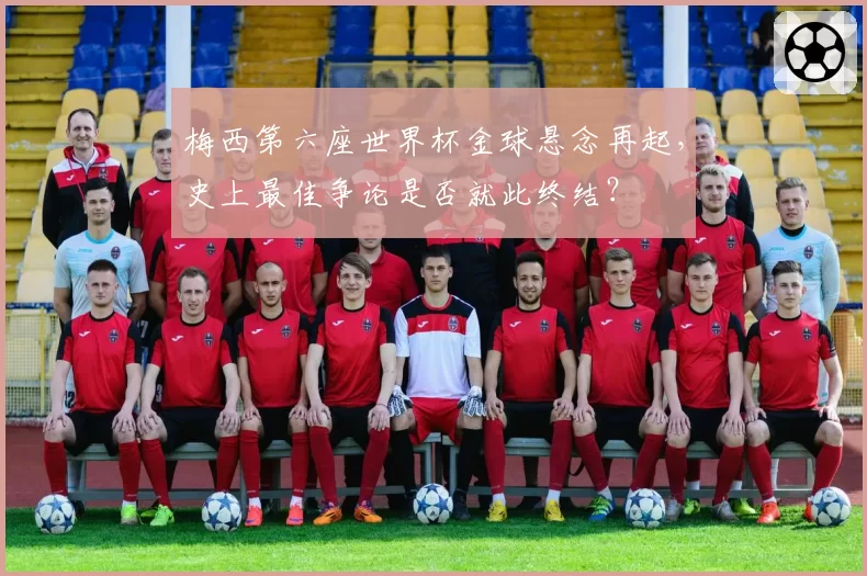 梅西第六座世界杯金球悬念再起,史上最佳争论是否就此终结?