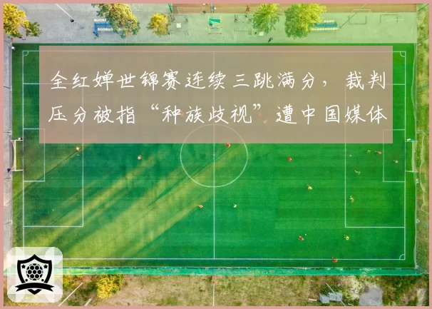 全红婵世锦赛连续三跳满分，裁判压分被指“种族歧视”遭中国媒体怒批