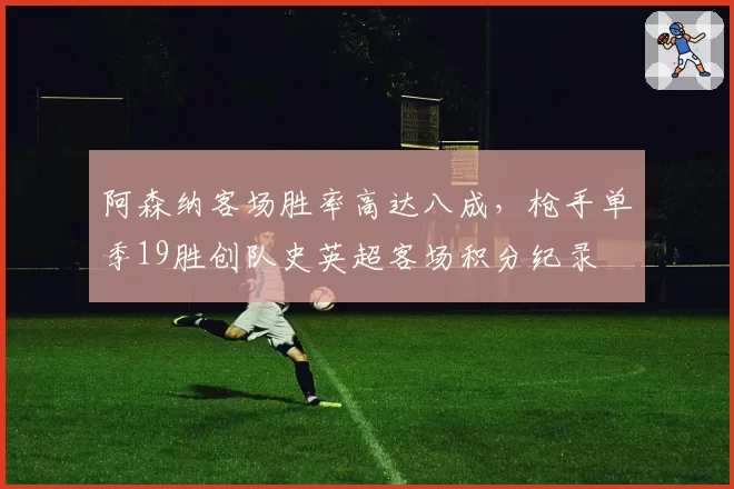 阿森纳客场胜率高达八成，枪手单季19胜创队史英超客场积分纪录