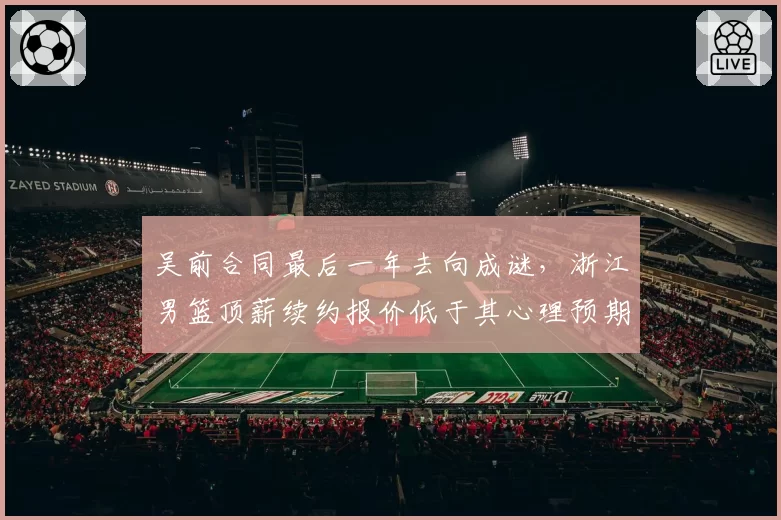 吴前合同最后一年去向成谜，浙江男篮顶薪续约报价低于其心理预期
