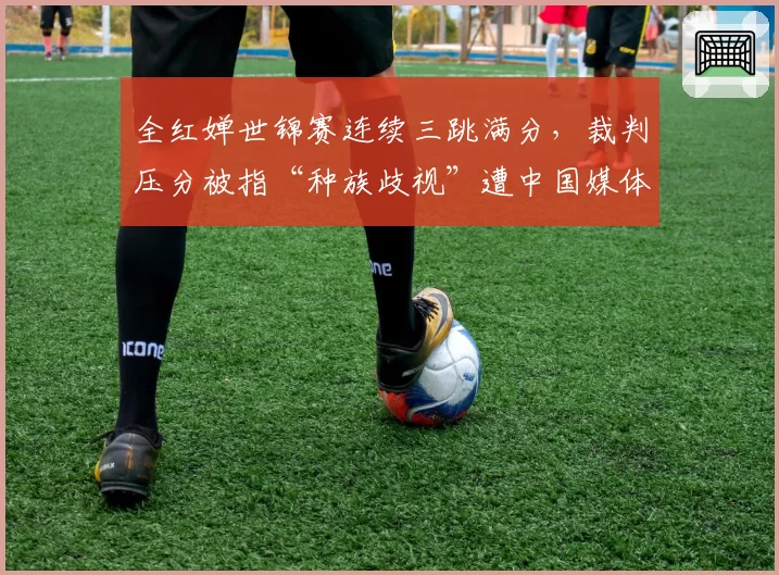 全红婵世锦赛连续三跳满分，裁判压分被指“种族歧视”遭中国媒体怒批