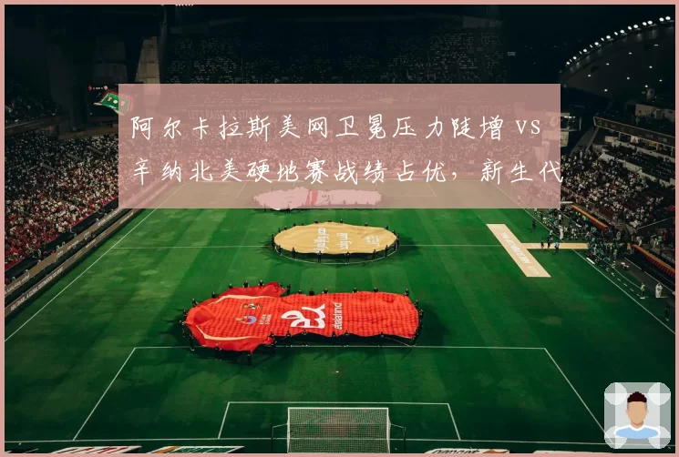 阿尔卡拉斯美网卫冕压力陡增 vs 辛纳北美硬地赛战绩占优，新生代霸主之争升级
