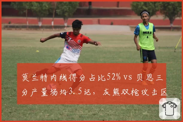 莫兰特内线得分占比52% vs 贝恩三分产量场均3.5记，灰熊双枪攻击区域与得分方式对照