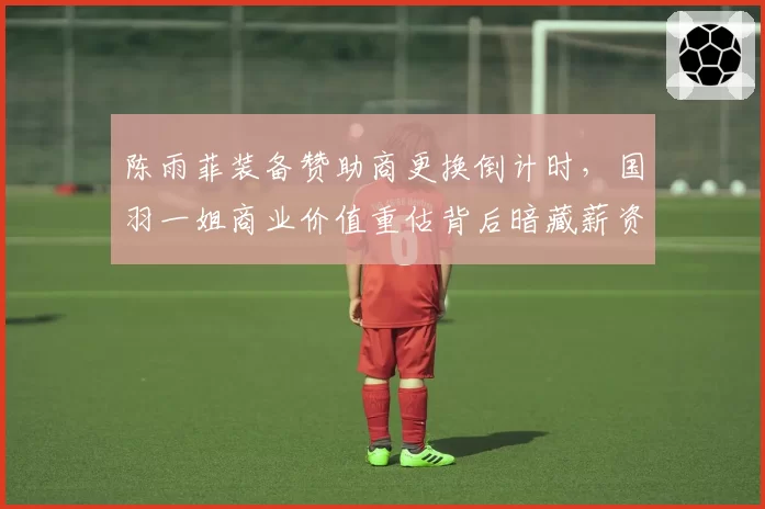 陈雨菲装备赞助商更换倒计时，国羽一姐商业价值重估背后暗藏薪资博弈__br_