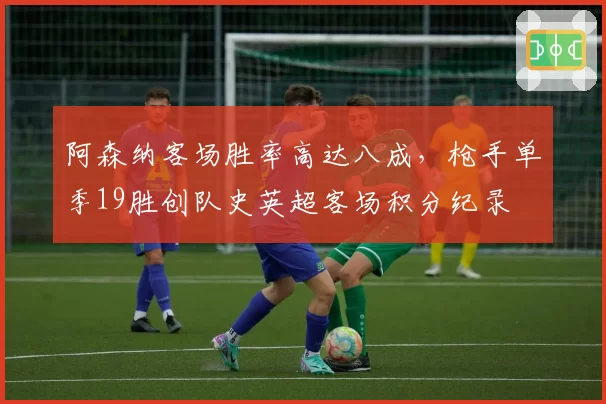 阿森纳客场胜率高达八成，枪手单季19胜创队史英超客场积分纪录