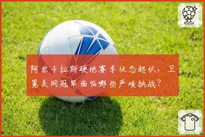 阿尔卡拉斯硬地赛季状态起伏，卫冕美网冠军面临哪些严峻挑战？