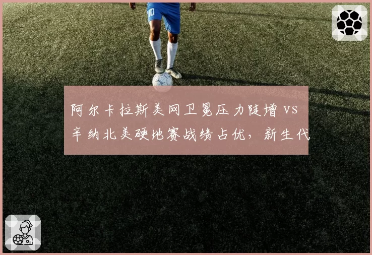 阿尔卡拉斯美网卫冕压力陡增 vs 辛纳北美硬地赛战绩占优，新生代霸主之争升级
