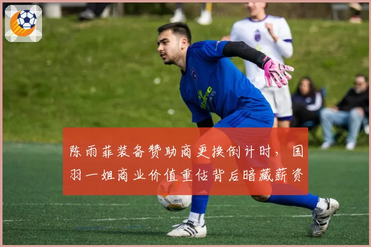 陈雨菲装备赞助商更换倒计时，国羽一姐商业价值重估背后暗藏薪资博弈__br_