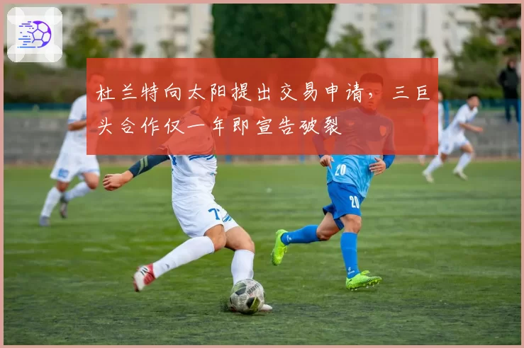 杜兰特向太阳提出交易申请，三巨头合作仅一年即宣告破裂
