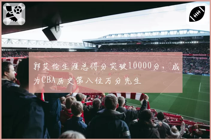 郭艾伦生涯总得分突破10000分，成为CBA历史第八位万分先生