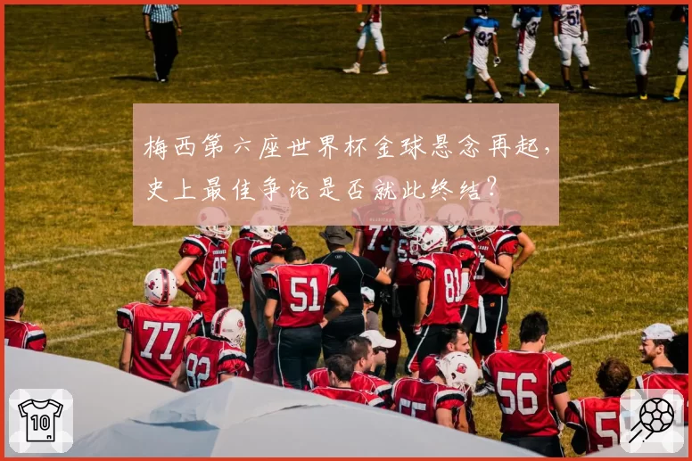 梅西第六座世界杯金球悬念再起，史上最佳争论是否就此终结？