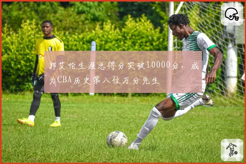 郭艾伦生涯总得分突破10000分，成为CBA历史第八位万分先生