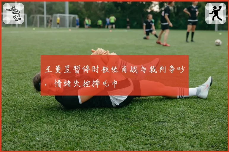 王曼昱暂停时教练肖战与裁判争吵,情绪失控摔毛巾