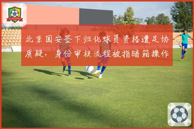 北京国安签下归化球员资格遭足协质疑，身份审核流程被指暗箱操作