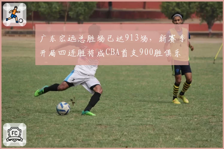 广东宏远总胜场已达913场,新赛季开局四连胜将成CBA首支900胜俱乐部