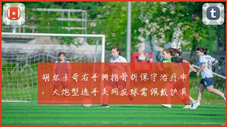 胡尔卡奇右手拇指骨折保守治疗中，大炮型选手美网发球需佩戴护具