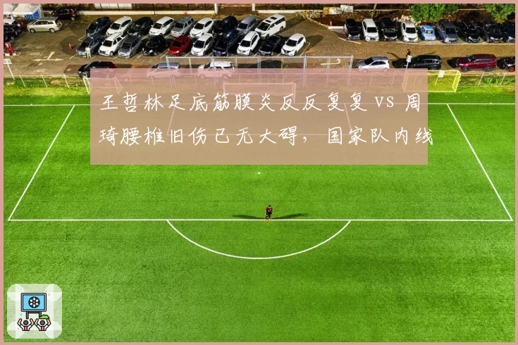 王哲林足底筋膜炎反反复复 vs 周琦腰椎旧伤已无大碍，国家队内线健康状态对比触目惊心