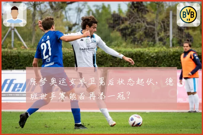 陈梦奥运女单卫冕后状态起伏，德班世乒赛能否再添一冠？