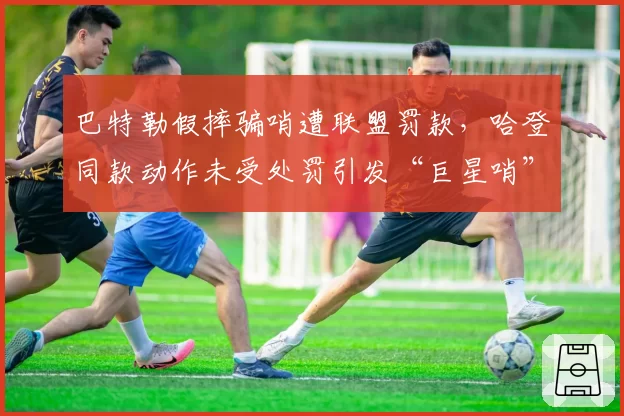 巴特勒假摔骗哨遭联盟罚款，哈登同款动作未受处罚引发“巨星哨”质疑