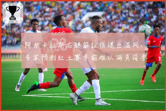 阿尔卡拉斯右腿筋拉伤退出温网，专家预测红土赛季前难以满负荷参赛