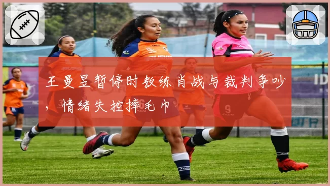 王曼昱暂停时教练肖战与裁判争吵，情绪失控摔毛巾