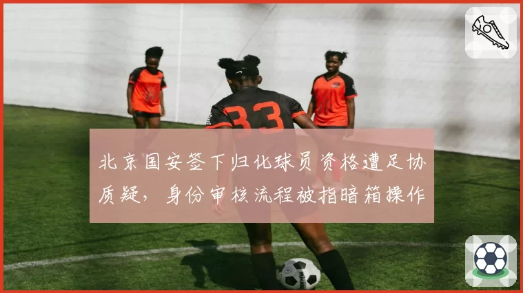 北京国安签下归化球员资格遭足协质疑，身份审核流程被指暗箱操作