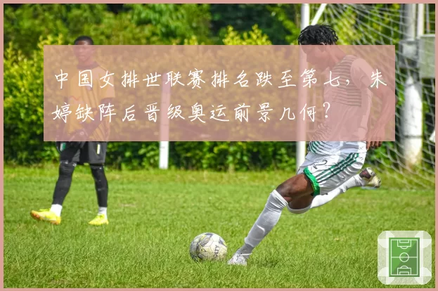 中国女排世联赛排名跌至第七，朱婷缺阵后晋级奥运前景几何？