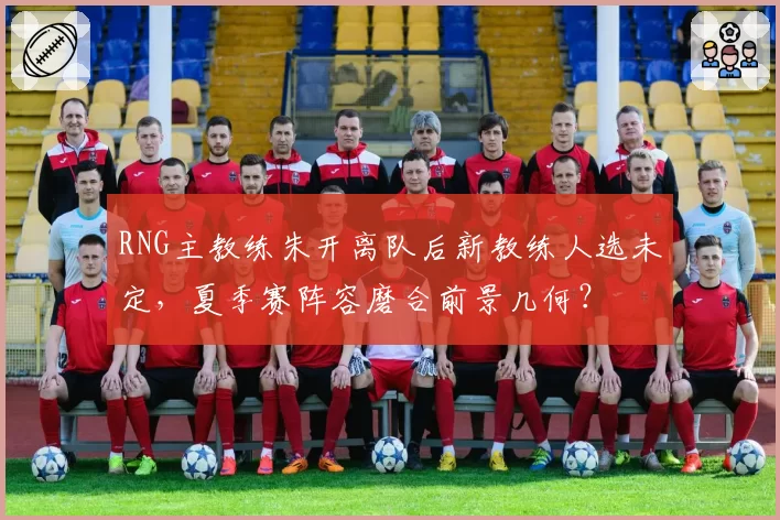 RNG主教练朱开离队后新教练人选未定，夏季赛阵容磨合前景几何？