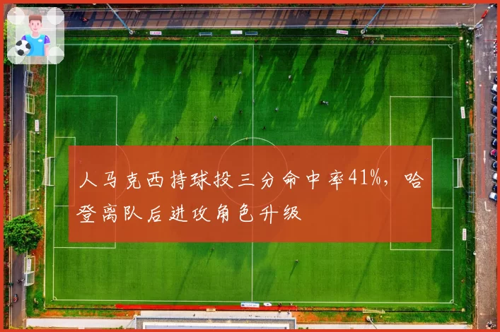 人马克西持球投三分命中率41%，哈登离队后进攻角色升级
