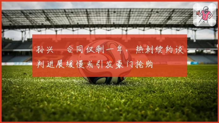 孙兴慜合同仅剩一年，热刺续约谈判进展缓慢或引发豪门抢购