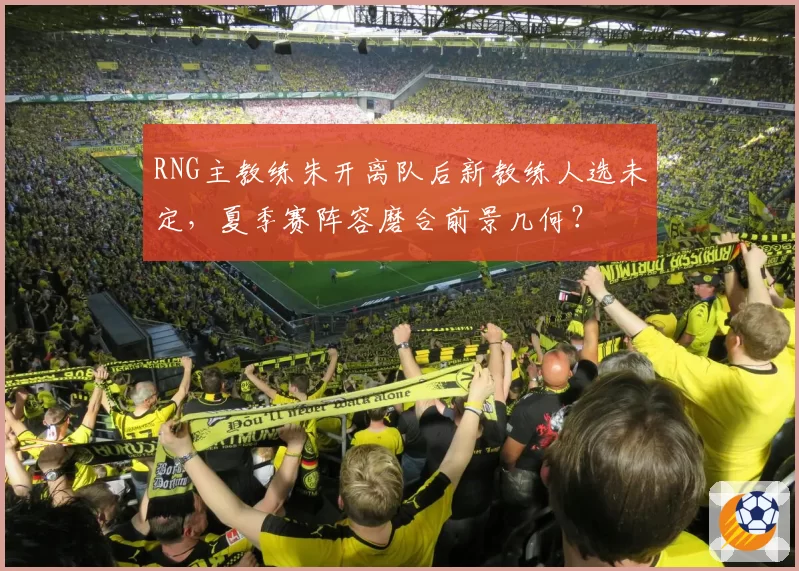 RNG主教练朱开离队后新教练人选未定，夏季赛阵容磨合前景几何？
