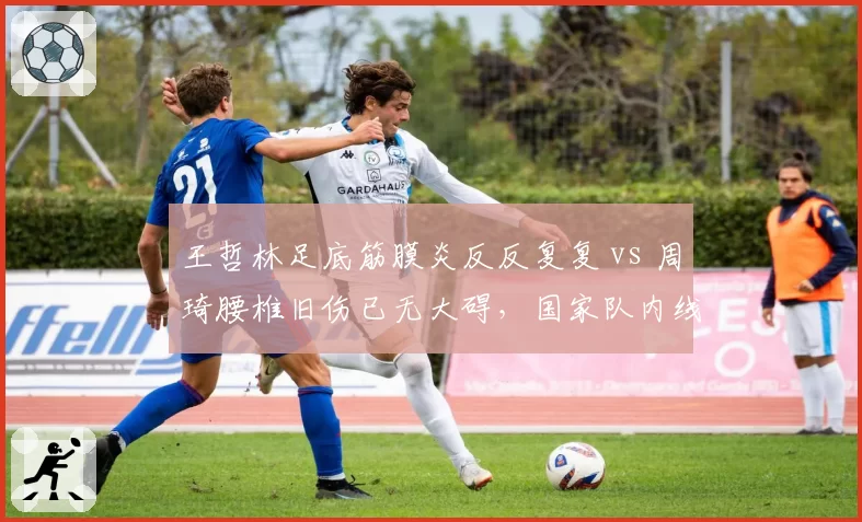 王哲林足底筋膜炎反反复复 vs 周琦腰椎旧伤已无大碍，国家队内线健康状态对比触目惊心