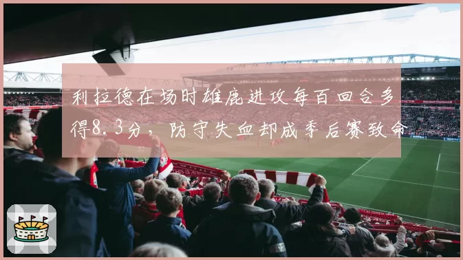 利拉德在场时雄鹿进攻每百回合多得8.3分，防守失血却成季后赛致命隐患？