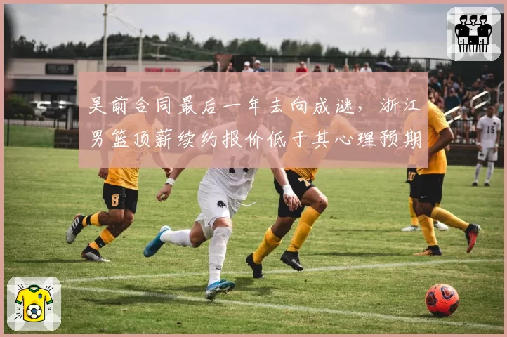 吴前合同最后一年去向成谜，浙江男篮顶薪续约报价低于其心理预期