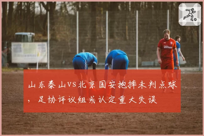 山东泰山vs北京国安抱摔未判点球，足协评议组或认定重大失误