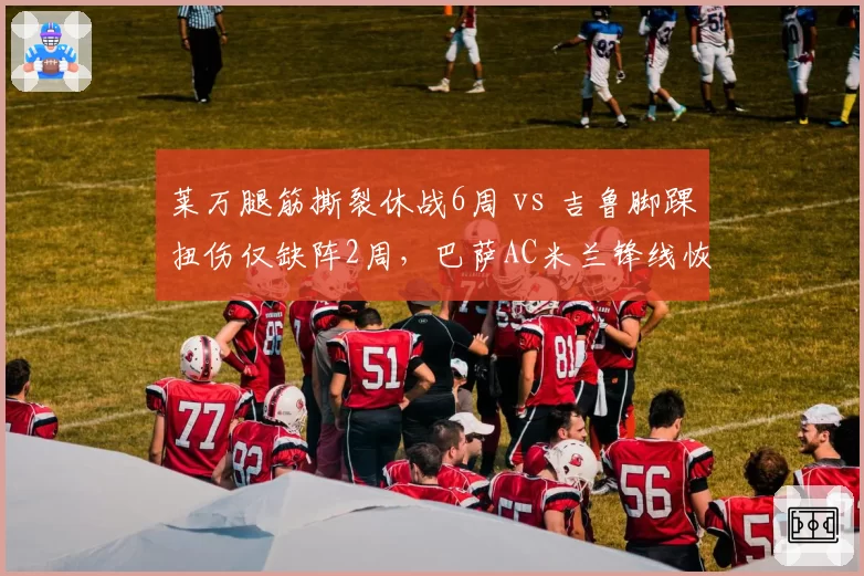莱万腿筋撕裂休战6周 vs 吉鲁脚踝扭伤仅缺阵2周，巴萨AC米兰锋线恢复速度差异大