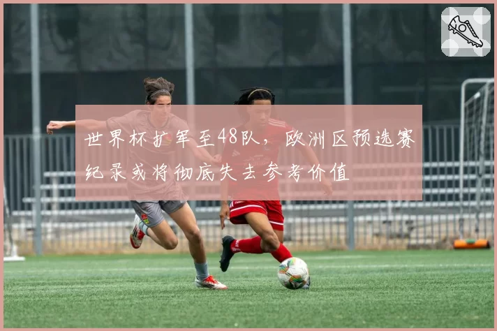 世界杯扩军至48队，欧洲区预选赛纪录或将彻底失去参考价值