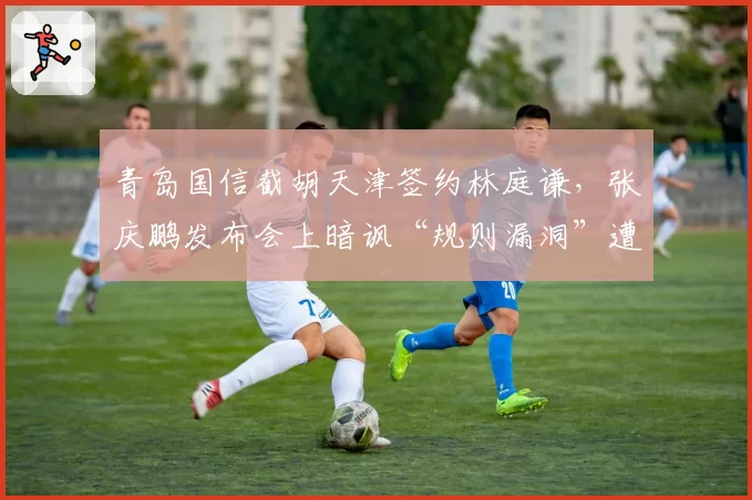 青岛国信截胡天津签约林庭谦，张庆鹏发布会上暗讽“规则漏洞”遭处罚